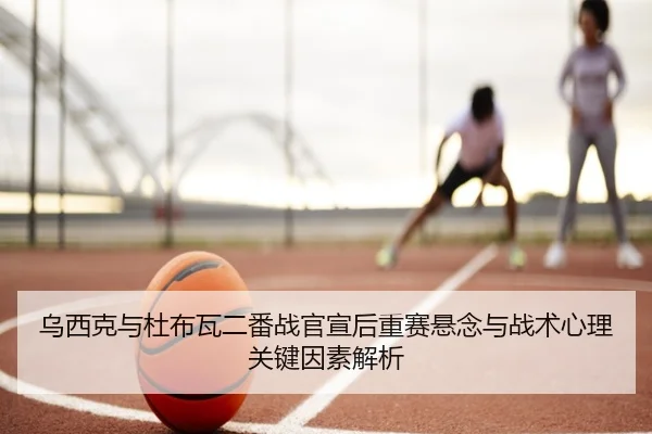 乌西克与杜布瓦二番战官宣后重赛悬念与战术心理关键因素解析